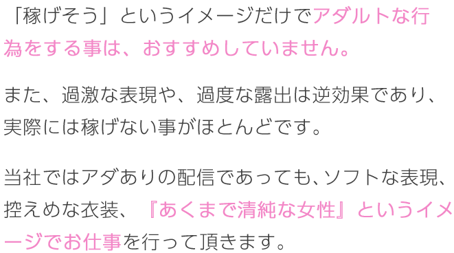 「稼げそう」というイメージだけでアダルトな行為をする事は、おすすめしていません。また、過激な表現や、過度な露出は逆効果であり、実際には稼げない事がほとんどです。当社ではアダありの配信であっても、ソフトな表現、控えめな衣装、『あくまで清純な女性』というイメージでお仕事</span>を行って頂きます。