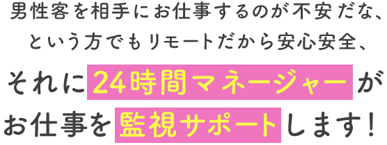 男性客を相手にお仕事するのが不安だな、という方でもリモートだから安心安全、それに24時間マネージャーがお仕事を監視サポートします。